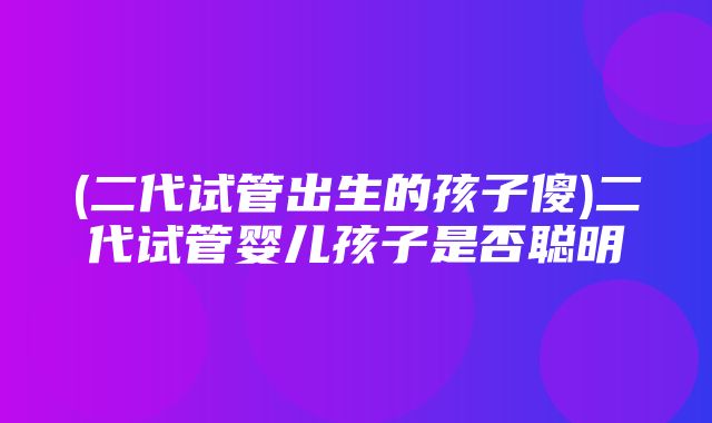 (二代试管出生的孩子傻)二代试管婴儿孩子是否聪明