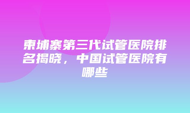 柬埔寨第三代试管医院排名揭晓，中国试管医院有哪些