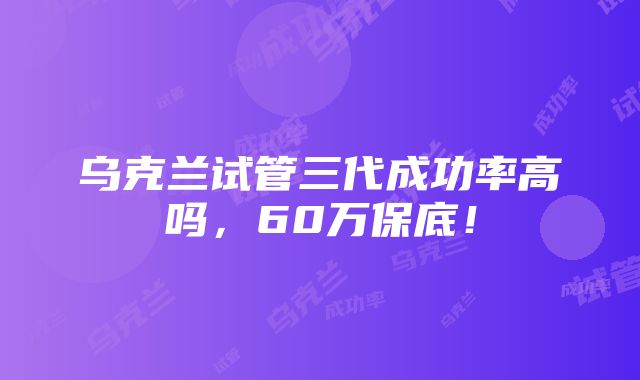 乌克兰试管三代成功率高吗，60万保底！