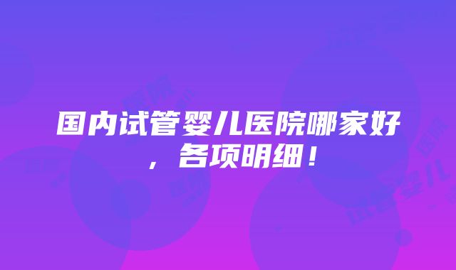 国内试管婴儿医院哪家好，各项明细！