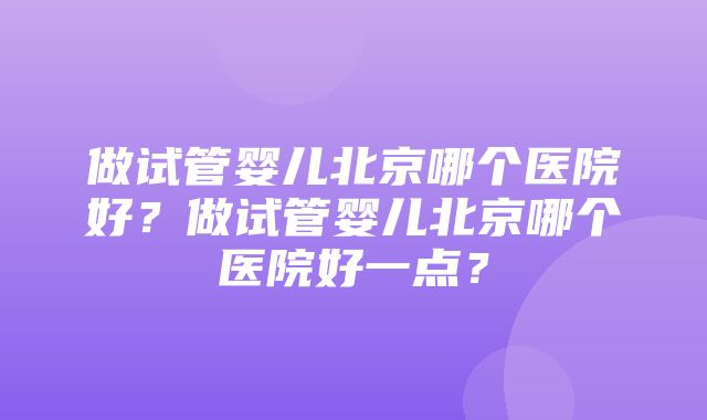 做试管婴儿北京哪个医院好？做试管婴儿北京哪个医院好一点？