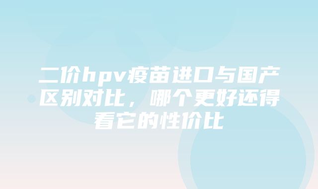 二价hpv疫苗进口与国产区别对比，哪个更好还得看它的性价比