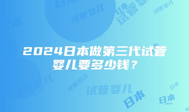 2024日本做第三代试管婴儿要多少钱？