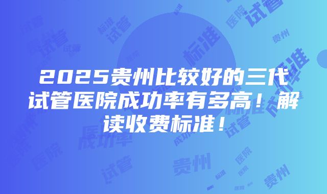 2025贵州比较好的三代试管医院成功率有多高！解读收费标准！