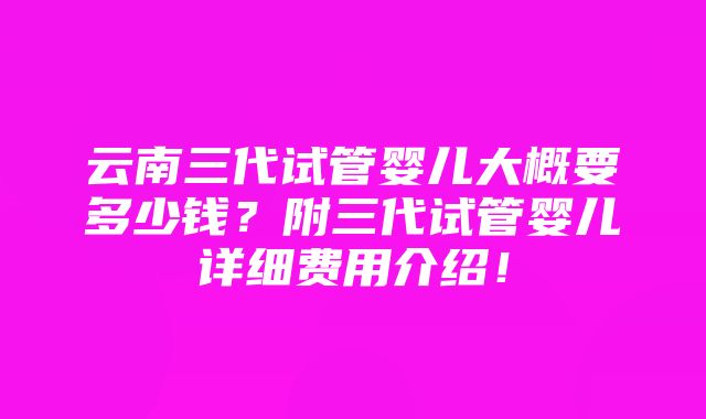 云南三代试管婴儿大概要多少钱？附三代试管婴儿详细费用介绍！