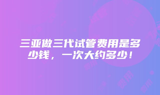 三亚做三代试管费用是多少钱，一次大约多少！