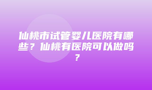 仙桃市试管婴儿医院有哪些？仙桃有医院可以做吗？