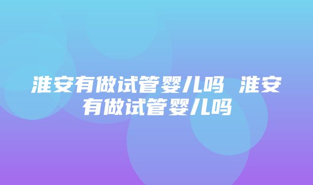 淮安有做试管婴儿吗 淮安有做试管婴儿吗