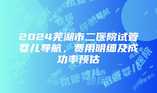 2024芜湖市二医院试管婴儿导航，费用明细及成功率预估