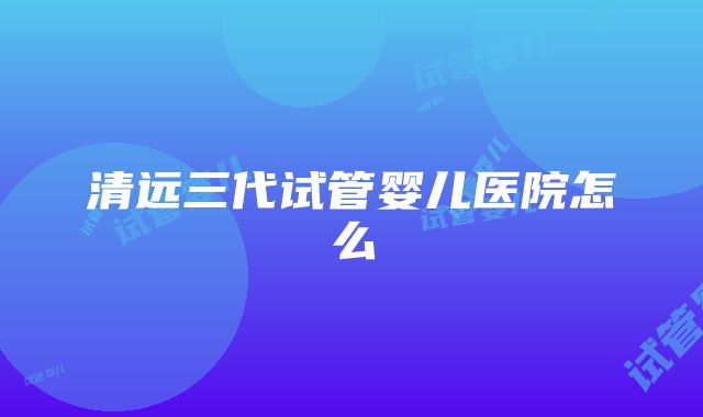 清远三代试管婴儿医院怎么