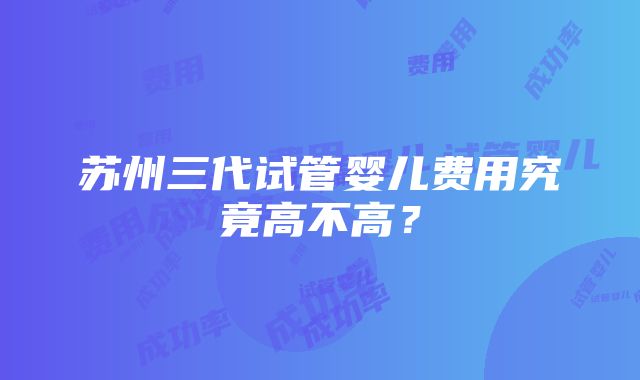 苏州三代试管婴儿费用究竟高不高？