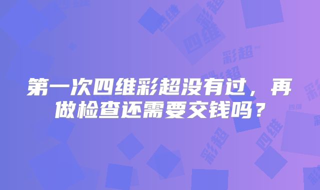 第一次四维彩超没有过，再做检查还需要交钱吗？