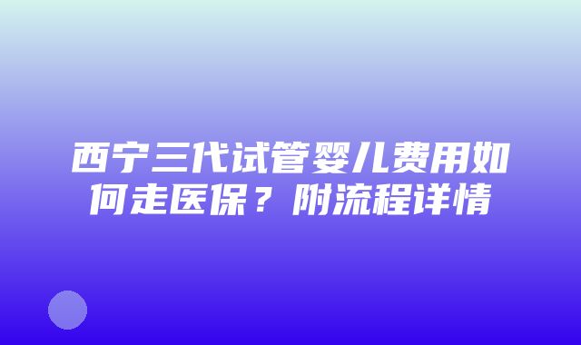 西宁三代试管婴儿费用如何走医保？附流程详情