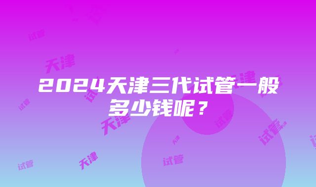 2024天津三代试管一般多少钱呢？