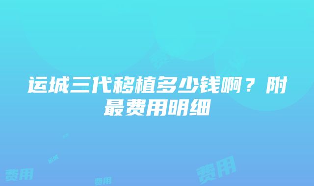 运城三代移植多少钱啊？附最费用明细