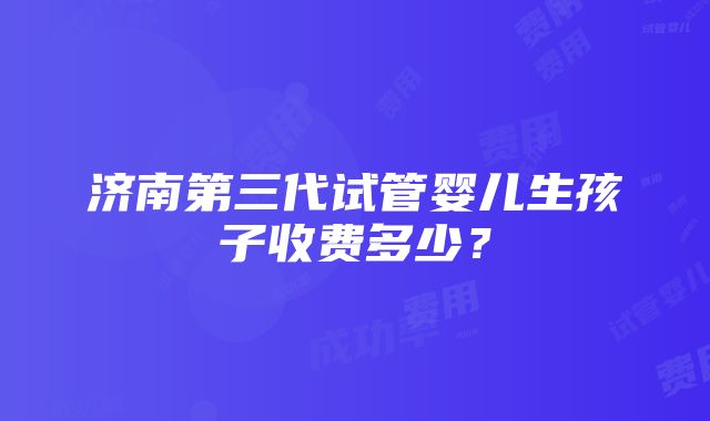 济南第三代试管婴儿生孩子收费多少？