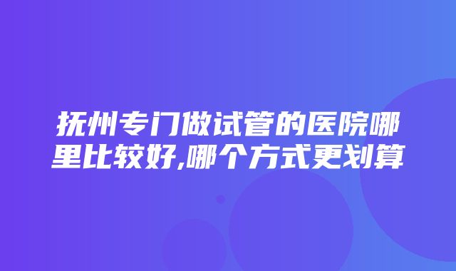 抚州专门做试管的医院哪里比较好,哪个方式更划算