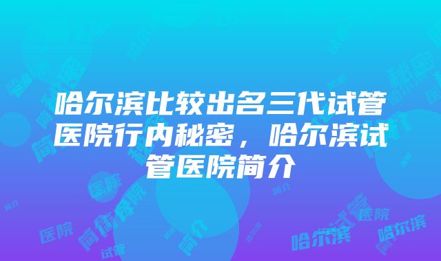 哈尔滨比较出名三代试管医院行内秘密，哈尔滨试管医院简介