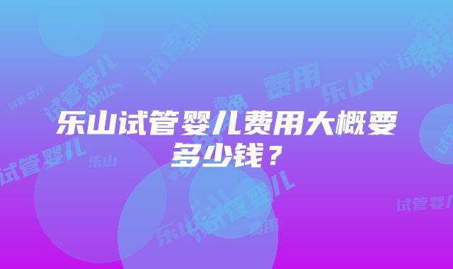 乐山试管婴儿费用大概要多少钱？