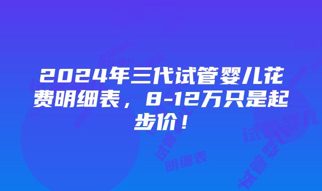 2024年三代试管婴儿花费明细表，8-12万只是起步价！