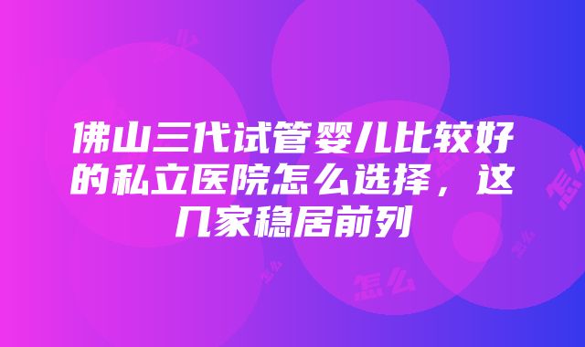 佛山三代试管婴儿比较好的私立医院怎么选择，这几家稳居前列