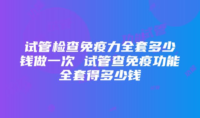 试管检查免疫力全套多少钱做一次 试管查免疫功能全套得多少钱