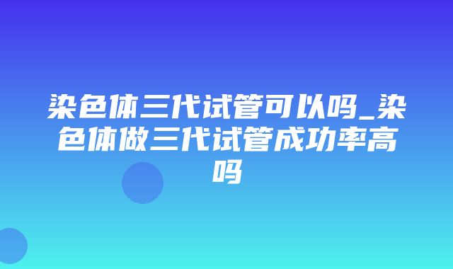 染色体三代试管可以吗_染色体做三代试管成功率高吗