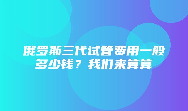 俄罗斯三代试管费用一般多少钱？我们来算算