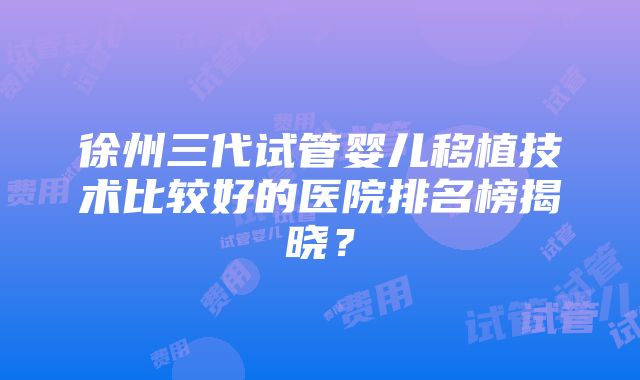 徐州三代试管婴儿移植技术比较好的医院排名榜揭晓？