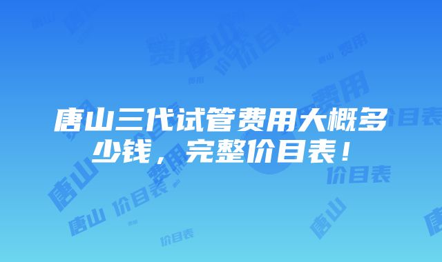 唐山三代试管费用大概多少钱，完整价目表！