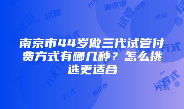 南京市44岁做三代试管付费方式有哪几种？怎么挑选更适合