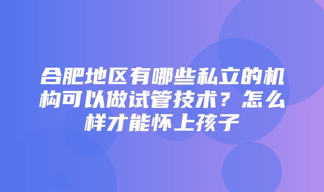 合肥地区有哪些私立的机构可以做试管技术？怎么样才能怀上孩子