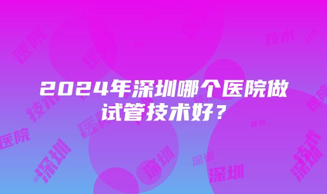 2024年深圳哪个医院做试管技术好？