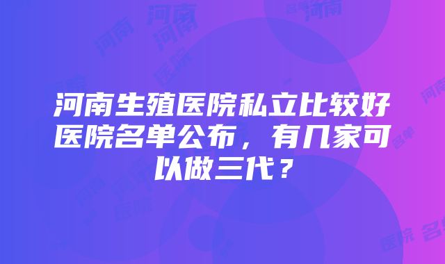 河南生殖医院私立比较好医院名单公布，有几家可以做三代？