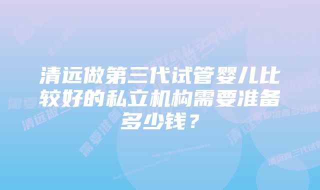 清远做第三代试管婴儿比较好的私立机构需要准备多少钱？