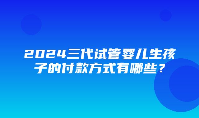 2024三代试管婴儿生孩子的付款方式有哪些？