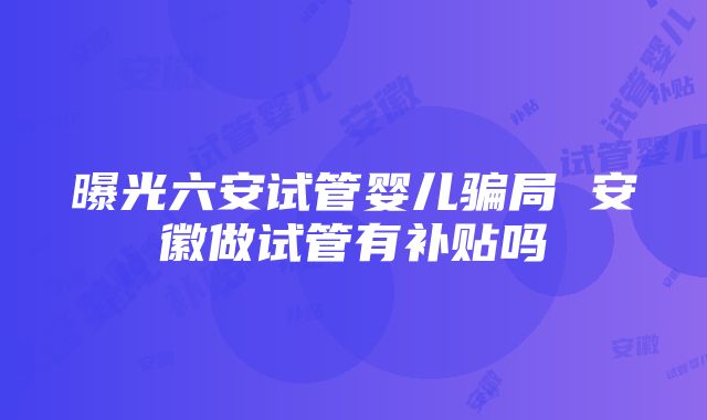 曝光六安试管婴儿骗局 安徽做试管有补贴吗