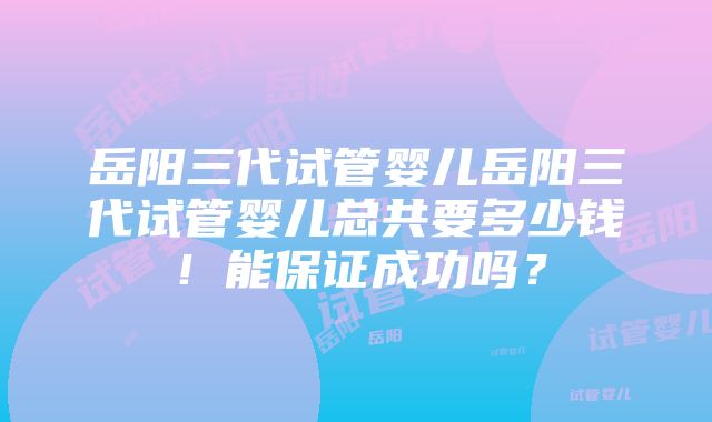 岳阳三代试管婴儿岳阳三代试管婴儿总共要多少钱！能保证成功吗？