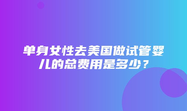 单身女性去美国做试管婴儿的总费用是多少？