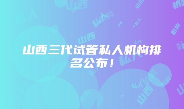 山西三代试管私人机构排名公布！