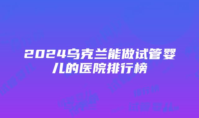 2024乌克兰能做试管婴儿的医院排行榜