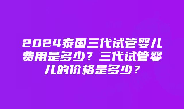 2024泰国三代试管婴儿费用是多少？三代试管婴儿的价格是多少？