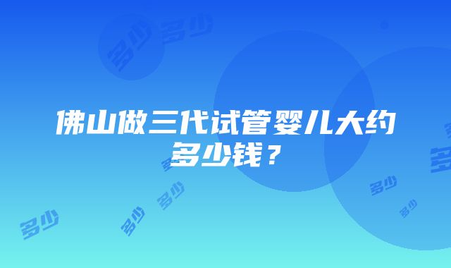 佛山做三代试管婴儿大约多少钱？