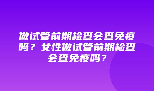 做试管前期检查会查免疫吗？女性做试管前期检查会查免疫吗？