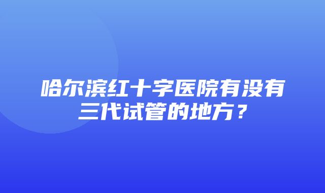 哈尔滨红十字医院有没有三代试管的地方？