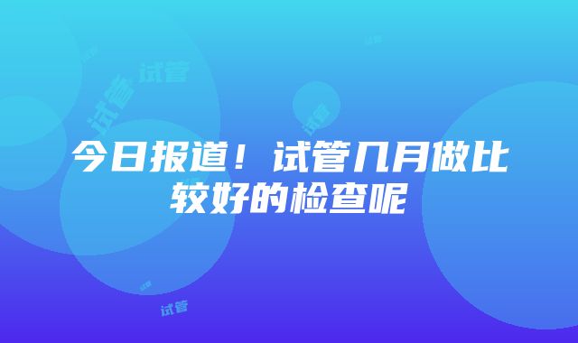 今日报道！试管几月做比较好的检查呢