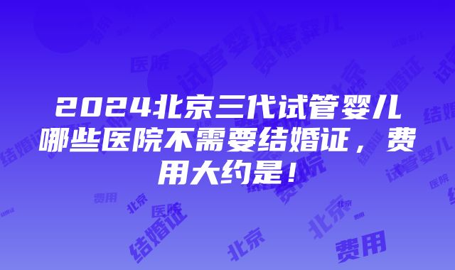 2024北京三代试管婴儿哪些医院不需要结婚证，费用大约是！