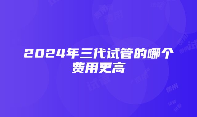 2024年三代试管的哪个费用更高