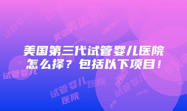 美国第三代试管婴儿医院怎么择？包括以下项目！