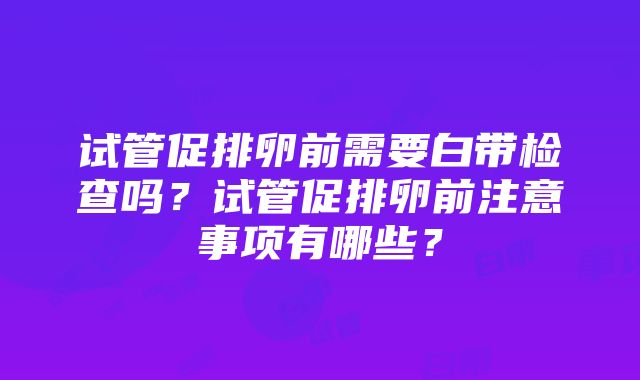 试管促排卵前需要白带检查吗？试管促排卵前注意事项有哪些？